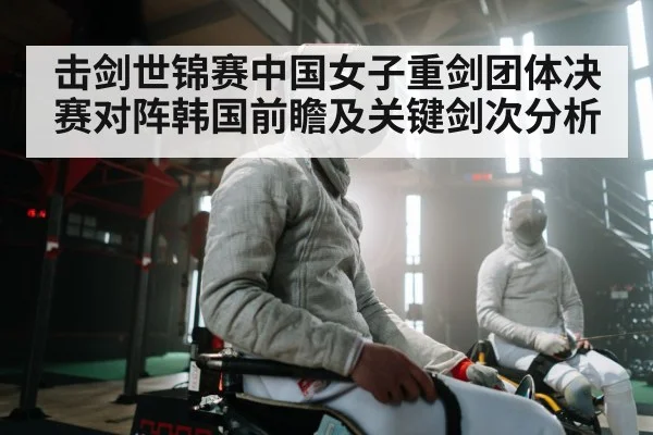 击剑世锦赛中国女子重剑团体决赛对阵韩国前瞻及关键剑次分析