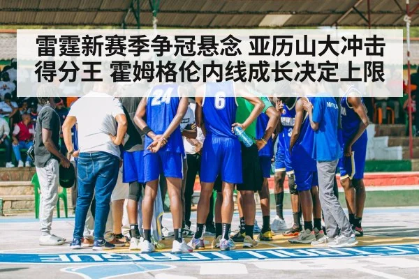 雷霆新赛季争冠悬念 亚历山大冲击得分王 霍姆格伦内线成长决定上限
